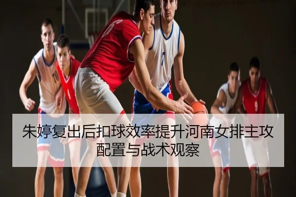 朱婷复出后扣球效率提升河南女排主攻配置与战术观察